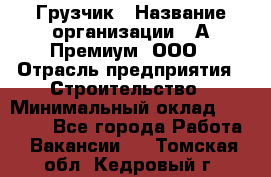 Грузчик › Название организации ­ А-Премиум, ООО › Отрасль предприятия ­ Строительство › Минимальный оклад ­ 25 000 - Все города Работа » Вакансии   . Томская обл.,Кедровый г.